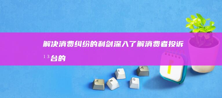 解决消费纠纷的利剑：深入了解消费者投诉平台的运作机制